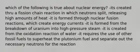 which of the following is true about nuclear energy? -its created thru a fission chain reaction in which neutrons split, releasing high amounts of heat -it is formed through nuclear fusion reactions, which create energy currents -it is formed from the breakdown of uranium into high-pressure steam -it is created from the oxidation reaction of water -it requires the use of other fossil fuels to superheat the plutonium fuel and separate out the necessary neutrons for the reaction