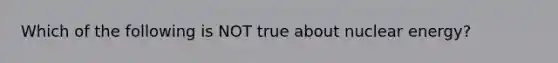 Which of the following is NOT true about nuclear energy?