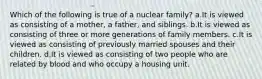 Which of the following is true of a nuclear family? a.It is viewed as consisting of a mother, a father, and siblings. b.It is viewed as consisting of three or more generations of family members. c.It is viewed as consisting of previously married spouses and their children. d.It is viewed as consisting of two people who are related by blood and who occupy a housing unit.