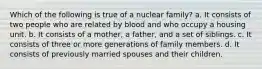 Which of the following is true of a nuclear family? a. It consists of two people who are related by blood and who occupy a housing unit. b. It consists of a mother, a father, and a set of siblings. c. It consists of three or more generations of family members. d. It consists of previously married spouses and their children.