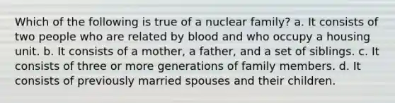 Which of the following is true of a nuclear family? a. It consists of two people who are related by blood and who occupy a housing unit. b. It consists of a mother, a father, and a set of siblings. c. It consists of three or more generations of family members. d. It consists of previously married spouses and their children.