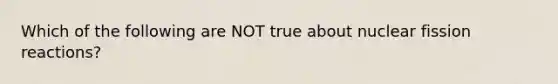 Which of the following are NOT true about nuclear fission reactions?