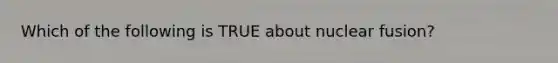 Which of the following is TRUE about nuclear fusion?