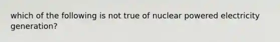 which of the following is not true of nuclear powered electricity generation?