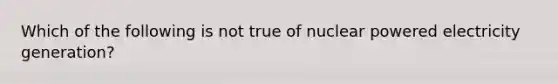 Which of the following is not true of nuclear powered electricity generation?