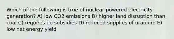 Which of the following is true of nuclear powered electricity generation? A) low CO2 emissions B) higher land disruption than coal C) requires no subsidies D) reduced supplies of uranium E) low net energy yield