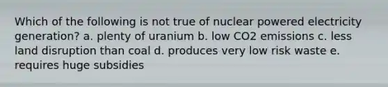 Which of the following is not true of nuclear powered electricity generation? a. plenty of uranium b. low CO2 emissions c. less land disruption than coal d. produces very low risk waste e. requires huge subsidies