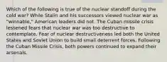 Which of the following is true of the nuclear standoff during the cold war? While Stalin and his successors viewed nuclear war as "winnable," American leaders did not. The Cuban missile crisis lessened fears that nuclear war was too destructive to contemplate. Fear of nuclear destructiveness led both the United States and Soviet Union to build small deterrent forces. Following the Cuban Missile Crisis, both powers continued to expand their arsenals.