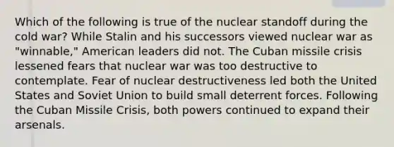 Which of the following is true of the nuclear standoff during the cold war? While Stalin and his successors viewed nuclear war as "winnable," American leaders did not. The Cuban missile crisis lessened fears that nuclear war was too destructive to contemplate. Fear of nuclear destructiveness led both the United States and Soviet Union to build small deterrent forces. Following the Cuban Missile Crisis, both powers continued to expand their arsenals.