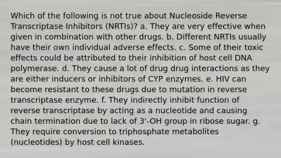 Which of the following is not true about Nucleoside Reverse Transcriptase Inhibitors (NRTIs)? a. They are very effective when given in combination with other drugs. b. Different NRTIs usually have their own individual adverse effects. c. Some of their toxic effects could be attributed to their inhibition of host cell DNA polymerase. d. They cause a lot of drug drug interactions as they are either inducers or inhibitors of CYP enzymes. e. HIV can become resistant to these drugs due to mutation in reverse transcriptase enzyme. f. They indirectly inhibit function of reverse transcriptase by acting as a nucleotide and causing chain termination due to lack of 3'-OH group in ribose sugar. g. They require conversion to triphosphate metabolites (nucleotides) by host cell kinases.