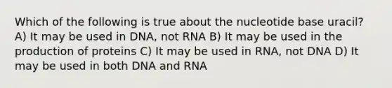 Which of the following is true about the nucleotide base uracil? A) It may be used in DNA, not RNA B) It may be used in the production of proteins C) It may be used in RNA, not DNA D) It may be used in both DNA and RNA