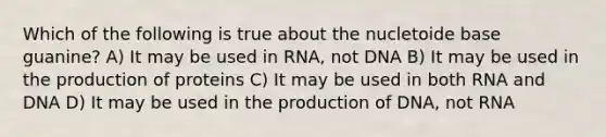 Which of the following is true about the nucletoide base guanine? A) It may be used in RNA, not DNA B) It may be used in the production of proteins C) It may be used in both RNA and DNA D) It may be used in the production of DNA, not RNA