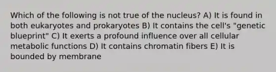 Which of the following is not true of the nucleus? A) It is found in both eukaryotes and prokaryotes B) It contains the cell's "genetic blueprint" C) It exerts a profound influence over all cellular metabolic functions D) It contains chromatin fibers E) It is bounded by membrane