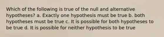 Which of the following is true of the null and alternative hypotheses? a. Exactly one hypothesis must be true b. both hypotheses must be true c. It is possible for both hypotheses to be true d. It is possible for neither hypothesis to be true