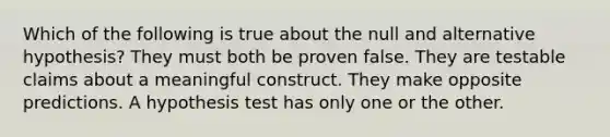 Which of the following is true about the null and alternative hypothesis? They must both be proven false. They are testable claims about a meaningful construct. They make opposite predictions. A hypothesis test has only one or the other.