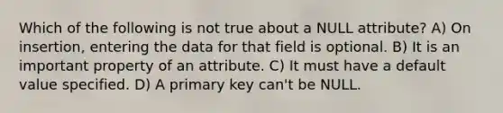 Which of the following is not true about a NULL attribute? A) On insertion, entering the data for that field is optional. B) It is an important property of an attribute. C) It must have a default value specified. D) A primary key can't be NULL.