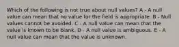 Which of the following is not true about null values? A - A null value can mean that no value for the field is appropriate. B - Null values cannot be avoided. C - A null value can mean that the value is known to be blank. D - A null value is ambiguous. E - A null value can mean that the value is unknown.