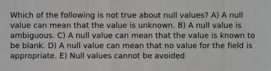 Which of the following is not true about null values? A) A null value can mean that the value is unknown. B) A null value is ambiguous. C) A null value can mean that the value is known to be blank. D) A null value can mean that no value for the field is appropriate. E) Null values cannot be avoided