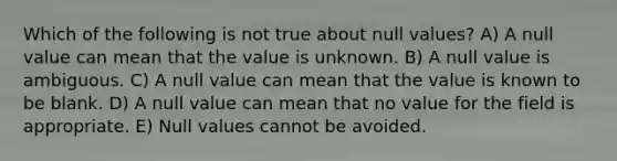 Which of the following is not true about null values? A) A null value can mean that the value is unknown. B) A null value is ambiguous. C) A null value can mean that the value is known to be blank. D) A null value can mean that no value for the field is appropriate. E) Null values cannot be avoided.