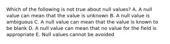 Which of the following is not true about null values? A. A null value can mean that the value is unknown B. A null value is ambiguous C. A null value can mean that the value is known to be blank D. A null value can mean that no value for the field is appropriate E. Null values cannot be avoided