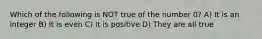 Which of the following is NOT true of the number 0? A) It is an integer B) It is even C) It is positive D) They are all true