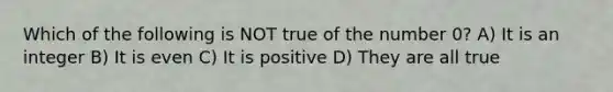 Which of the following is NOT true of the number 0? A) It is an integer B) It is even C) It is positive D) They are all true