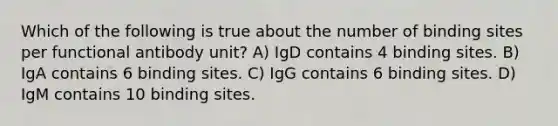 Which of the following is true about the number of binding sites per functional antibody unit? A) IgD contains 4 binding sites. B) IgA contains 6 binding sites. C) IgG contains 6 binding sites. D) IgM contains 10 binding sites.