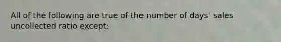 All of the following are true of the number of days' sales uncollected ratio except: