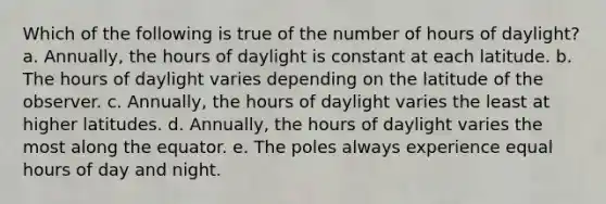 Which of the following is true of the number of hours of daylight? a. Annually, the hours of daylight is constant at each latitude. b. The hours of daylight varies depending on the latitude of the observer. c. Annually, the hours of daylight varies the least at higher latitudes. d. Annually, the hours of daylight varies the most along the equator. e. The poles always experience equal hours of day and night.