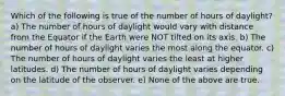 Which of the following is true of the number of hours of daylight? a) The number of hours of daylight would vary with distance from the Equator if the Earth were NOT tilted on its axis. b) The number of hours of daylight varies the most along the equator. c) The number of hours of daylight varies the least at higher latitudes. d) The number of hours of daylight varies depending on the latitude of the observer. e) None of the above are true.