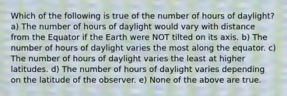 Which of the following is true of the number of hours of daylight? a) The number of hours of daylight would vary with distance from the Equator if the Earth were NOT tilted on its axis. b) The number of hours of daylight varies the most along the equator. c) The number of hours of daylight varies the least at higher latitudes. d) The number of hours of daylight varies depending on the latitude of the observer. e) None of the above are true.