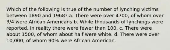 Which of the following is true of the number of lynching victims between 1890 and 1968? a. There were over 4700, of whom over 3/4 were African Americans b. While thousands of lynchings were reported, in reality there were fewer than 100. c. There were about 1500, of whom about half were white. d. There were over 10,000, of whom 90% were African American.