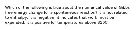 Which of the following is true about the numerical value of Gibbs free-energy change for a spontaneous reaction? it is not related to enthalpy; it is negative; it indicates that work must be expended; it is positive for temperatures above 850C