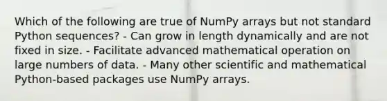 Which of the following are true of NumPy arrays but not standard Python sequences? - Can grow in length dynamically and are not fixed in size. - Facilitate advanced mathematical operation on large numbers of data. - Many other scientific and mathematical Python-based packages use NumPy arrays.