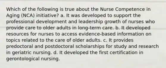 Which of the following is true about the Nurse Competence in Aging (NCA) initiative? a. It was developed to support the professional development and leadership growth of nurses who provide care to older adults in long-term care. b. It developed resources for nurses to access evidence-based information on topics related to the care of older adults. c. It provides predoctoral and postdoctoral scholarships for study and research in geriatric nursing. d. It developed the first certification in gerontological nursing.