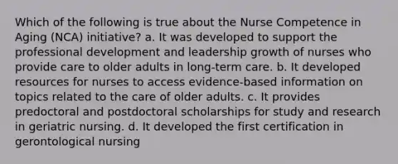 Which of the following is true about the Nurse Competence in Aging (NCA) initiative? a. It was developed to support the professional development and leadership growth of nurses who provide care to older adults in long-term care. b. It developed resources for nurses to access evidence-based information on topics related to the care of older adults. c. It provides predoctoral and postdoctoral scholarships for study and research in geriatric nursing. d. It developed the first certification in gerontological nursing