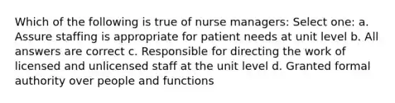 Which of the following is true of nurse managers: Select one: a. Assure staffing is appropriate for patient needs at unit level b. All answers are correct c. Responsible for directing the work of licensed and unlicensed staff at the unit level d. Granted formal authority over people and functions