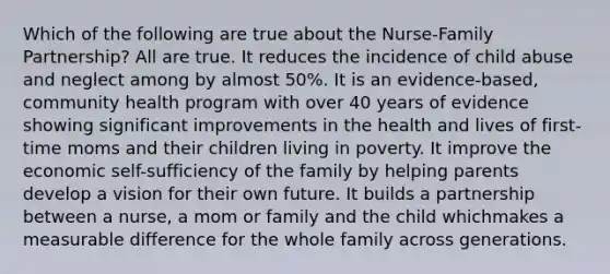 Which of the following are true about the Nurse-Family Partnership? All are true. It reduces the incidence of child abuse and neglect among by almost 50%. It is an evidence-based, community health program with over 40 years of evidence showing significant improvements in the health and lives of first-time moms and their children living in poverty. It improve the economic self-sufficiency of the family by helping parents develop a vision for their own future. It builds a partnership between a nurse, a mom or family and the child whichmakes a measurable difference for the whole family across generations.