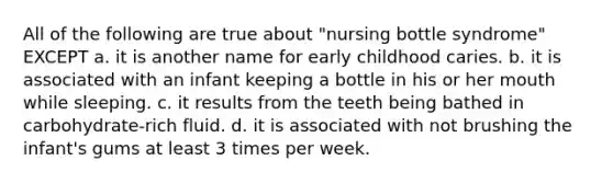 All of the following are true about "nursing bottle syndrome" EXCEPT a. it is another name for early childhood caries. b. it is associated with an infant keeping a bottle in his or her mouth while sleeping. c. it results from the teeth being bathed in carbohydrate-rich fluid. d. it is associated with not brushing the infant's gums at least 3 times per week.