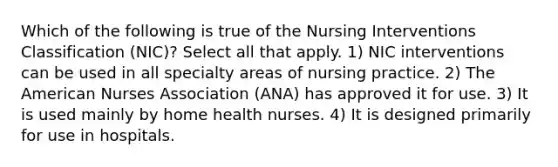 Which of the following is true of the Nursing Interventions Classification (NIC)? Select all that apply. 1) NIC interventions can be used in all specialty areas of nursing practice. 2) The American Nurses Association (ANA) has approved it for use. 3) It is used mainly by home health nurses. 4) It is designed primarily for use in hospitals.