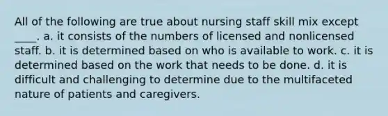 All of the following are true about nursing staff skill mix except ____. a. it consists of the numbers of licensed and nonlicensed staff. b. it is determined based on who is available to work. c. it is determined based on the work that needs to be done. d. it is difficult and challenging to determine due to the multifaceted nature of patients and caregivers.