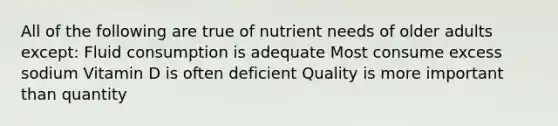 All of the following are true of nutrient needs of older adults except: Fluid consumption is adequate Most consume excess sodium Vitamin D is often deficient Quality is more important than quantity