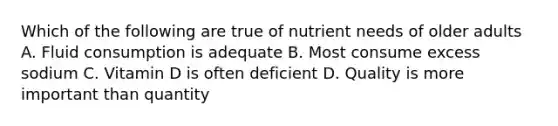 Which of the following are true of nutrient needs of older adults A. Fluid consumption is adequate B. Most consume excess sodium C. Vitamin D is often deficient D. Quality is more important than quantity