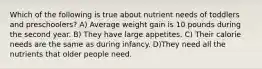 Which of the following is true about nutrient needs of toddlers and preschoolers? A) Average weight gain is 10 pounds during the second year. B) They have large appetites. C) Their calorie needs are the same as during infancy. D)They need all the nutrients that older people need.