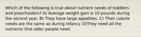 Which of the following is true about nutrient needs of toddlers and preschoolers? A) Average weight gain is 10 pounds during the second year. B) They have large appetites. C) Their calorie needs are the same as during infancy. D)They need all the nutrients that older people need.