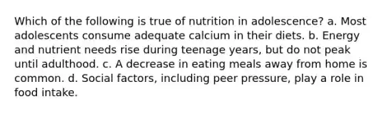 Which of the following is true of nutrition in adolescence? a. Most adolescents consume adequate calcium in their diets. b. Energy and nutrient needs rise during teenage years, but do not peak until adulthood. c. A decrease in eating meals away from home is common. d. Social factors, including peer pressure, play a role in food intake.