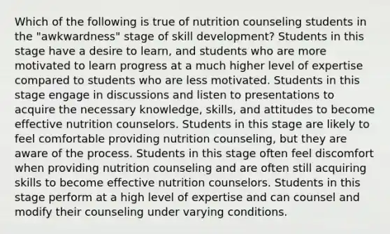 Which of the following is true of nutrition counseling students in the "awkwardness" stage of skill development? Students in this stage have a desire to learn, and students who are more motivated to learn progress at a much higher level of expertise compared to students who are less motivated. Students in this stage engage in discussions and listen to presentations to acquire the necessary knowledge, skills, and attitudes to become effective nutrition counselors. Students in this stage are likely to feel comfortable providing nutrition counseling, but they are aware of the process. Students in this stage often feel discomfort when providing nutrition counseling and are often still acquiring skills to become effective nutrition counselors. Students in this stage perform at a high level of expertise and can counsel and modify their counseling under varying conditions.