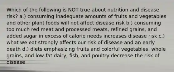 Which of the following is NOT true about nutrition and disease risk? a.) consuming inadequate amounts of fruits and vegetables and other plant foods will not affect disease risk b.) consuming too much red meat and processed meats, refined grains, and added sugar in excess of calorie needs increases disease risk c.) what we eat strongly affects our risk of disease and an early death d.) diets emphasizing fruits and colorful vegetables, whole grains, and low-fat dairy, fish, and poultry decrease the risk of disease