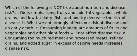 Which of the following is NOT true about nutrition and disease risk? a. Diets emphasizing fruits and colorful vegetables, whole grains, and low-fat dairy, fish, and poultry decrease the risk of disease. b. What we eat strongly affects our risk of disease and an early death. c. Consuming inadequate amounts of fruits and vegetables and other plant foods will not affect disease risk. d. Consuming too much red meat and processed meats, refined grains, and added sugar in excess of calorie needs increases disease risk.