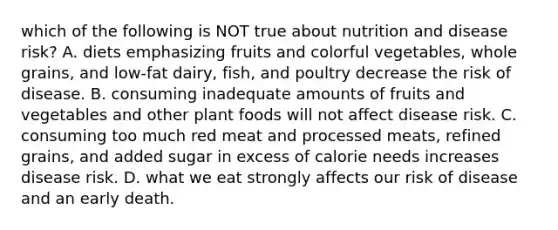 which of the following is NOT true about nutrition and disease risk? A. diets emphasizing fruits and colorful vegetables, whole grains, and low-fat dairy, fish, and poultry decrease the risk of disease. B. consuming inadequate amounts of fruits and vegetables and other plant foods will not affect disease risk. C. consuming too much red meat and processed meats, refined grains, and added sugar in excess of calorie needs increases disease risk. D. what we eat strongly affects our risk of disease and an early death.